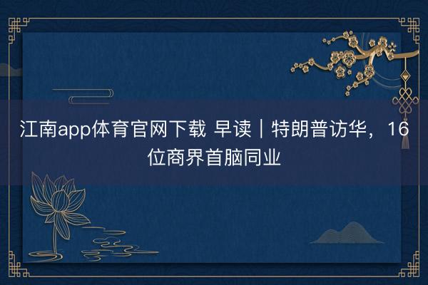 江南app体育官网下载 早读|特朗普访华,16位商界首脑同业