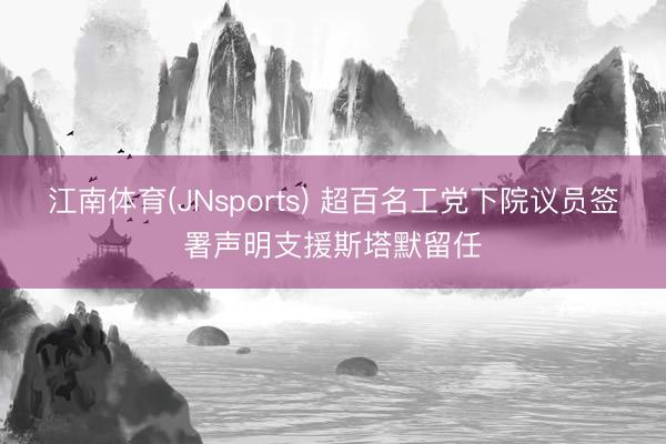 江南体育(JNsports) 超百名工党下院议员签署声明支援斯塔默留任