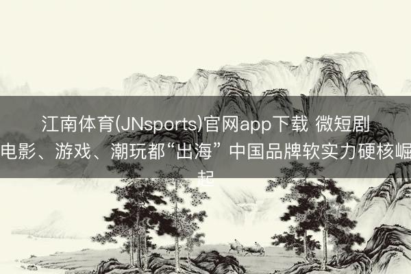 江南体育(JNsports)官网app下载 微短剧、电影、游戏、潮玩都“出海” 中国品牌软实力硬核崛起