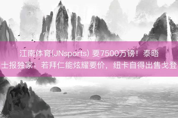 江南体育(JNsports) 要7500万镑！泰晤士报独家：若拜仁能炫耀要价，纽卡自得出售戈登