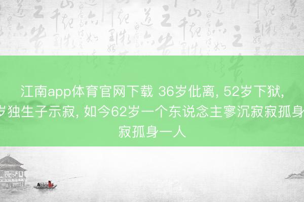 江南app体育官网下载 36岁仳离, 52岁下狱, 59岁独生子示寂, 如今62岁一个东说念主寥沉寂寂孤身一人