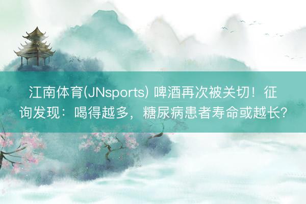 江南体育(JNsports) 啤酒再次被关切!征询发现:喝得越多,糖尿病患者寿命或越长?