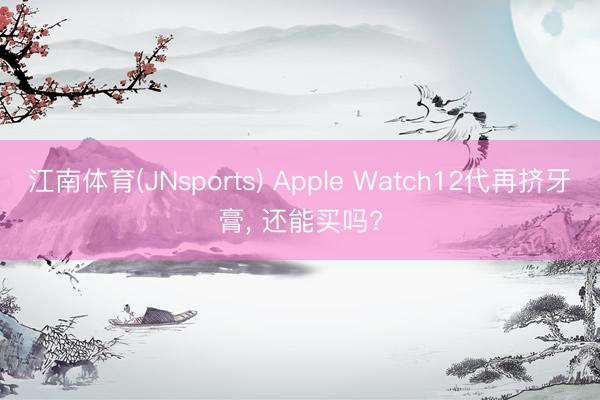 江南体育(JNsports) Apple Watch12代再挤牙膏， 还能买吗?