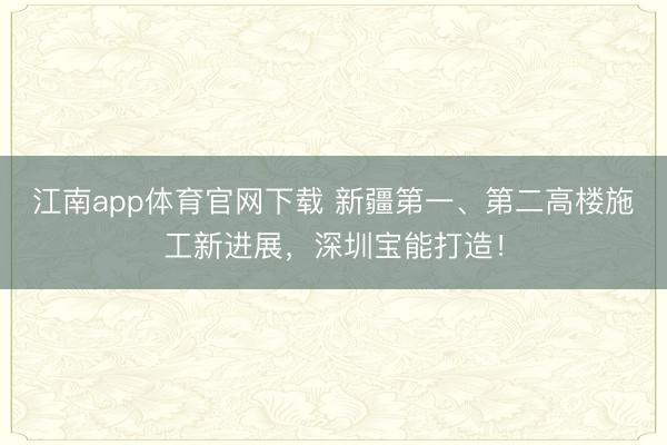 江南app体育官网下载 新疆第一、第二高楼施工新进展，深圳宝能打造！
