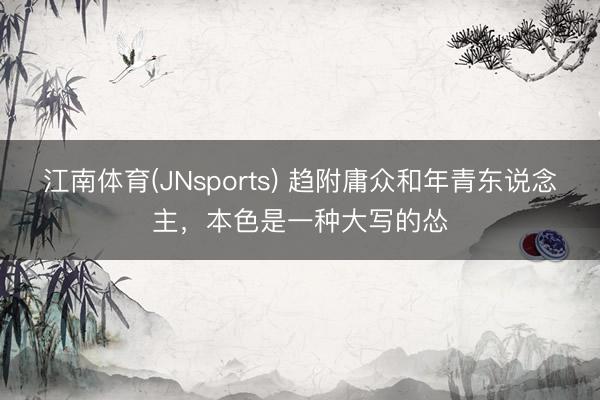 江南体育(JNsports) 趋附庸众和年青东说念主,本色是一种大写的怂
