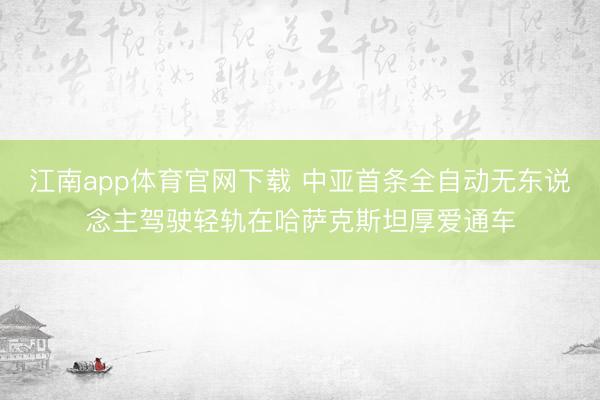江南app体育官网下载 中亚首条全自动无东说念主驾驶轻轨在哈萨克斯坦厚爱通车