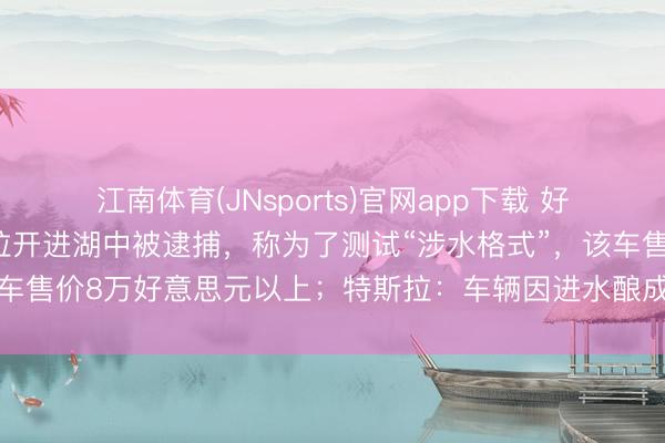 江南体育(JNsports)官网app下载 好意思国70岁须眉将特斯拉开进湖中被逮捕,称为了测试“涉水格式”,该车售价8万好意思元以上;特斯拉:车辆因进水酿成的任何损坏,不保修