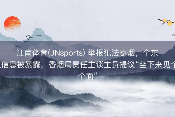 江南体育(JNsports) 举报犯法寄烟,个东谈主信息被暴露,香烟局责任主谈主员提议“坐下来见个面”