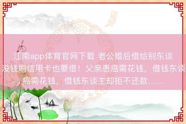 江南app体育官网下载 老公婚后借给别东谈主钱上瘾，妻子：没钱刷信用卡也要借！父亲患癌需花钱，借钱东谈主却拒不还款……