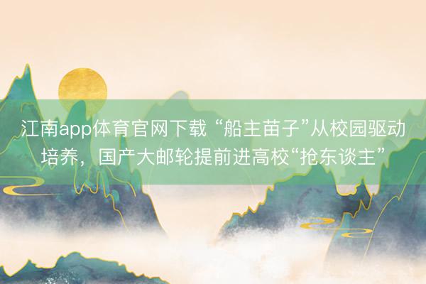 江南app体育官网下载 “船主苗子”从校园驱动培养，国产大邮轮提前进高校“抢东谈主”