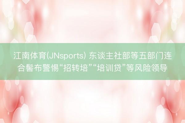 江南体育(JNsports) 东谈主社部等五部门连合髻布警惕“招转培”“培训贷”等风险领导