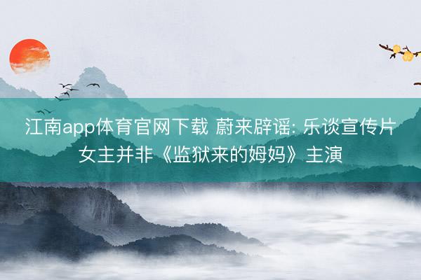 江南app体育官网下载 蔚来辟谣: 乐谈宣传片女主并非《监狱来的姆妈》主演