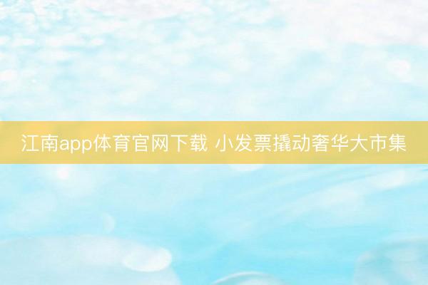 江南app体育官网下载 小发票撬动奢华大市集