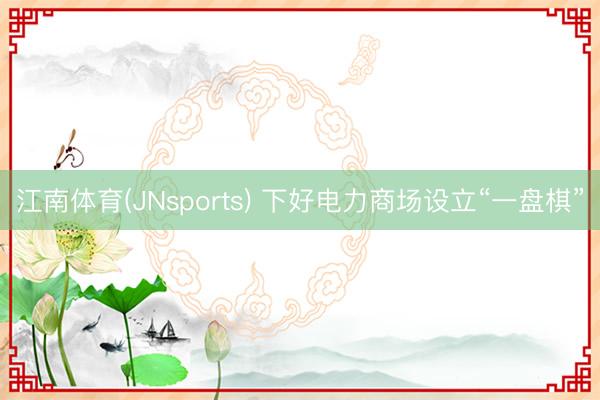江南体育(JNsports) 下好电力商场设立“一盘棋”