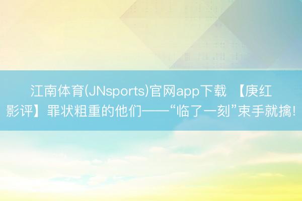 江南体育(JNsports)官网app下载 【庚红影评】罪状粗重的他们——“临了一刻”束手就擒!