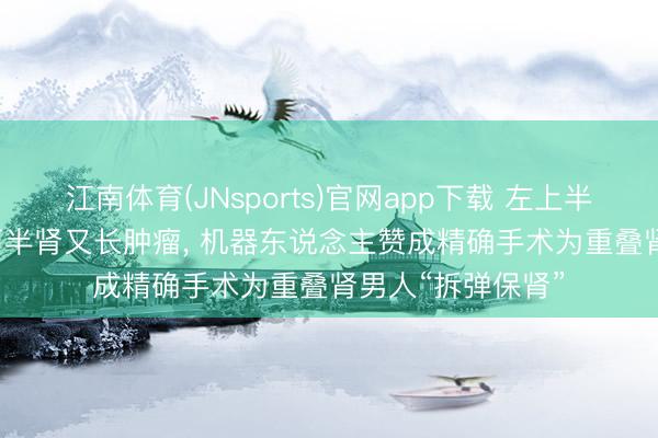 江南体育(JNsports)官网app下载 左上半肾“报废”， 剩余下半肾又长肿瘤， 机器东说念主赞成精确手术为重叠肾男人“拆弹保肾”