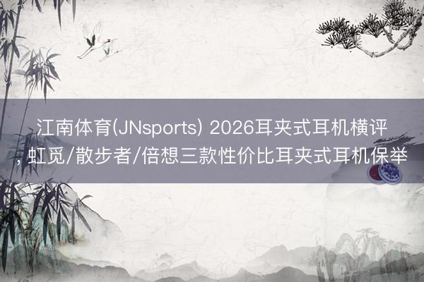 江南体育(JNsports) 2026耳夹式耳机横评， 虹觅/散步者/倍想三款性价比耳夹式耳机保举