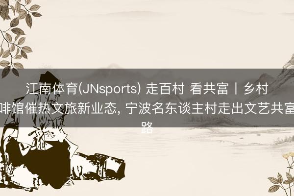 江南体育(JNsports) 走百村 看共富丨乡村咖啡馆催热文旅新业态， 宁波名东谈主村走出文艺共富路