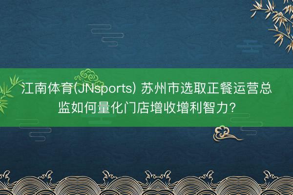 江南体育(JNsports) 苏州市选取正餐运营总监如何量化门店增收增利智力?