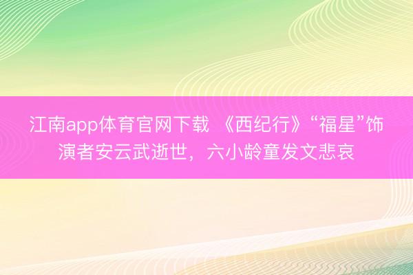 江南app体育官网下载 《西纪行》“福星”饰演者安云武逝世,六小龄童发文悲哀