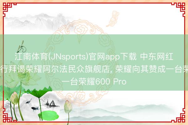 江南体育(JNsports)官网app下载 中东网红阿波哥中国行拜谒荣耀阿尔法民众旗舰店, 荣耀向其赞成一台荣耀600 Pro