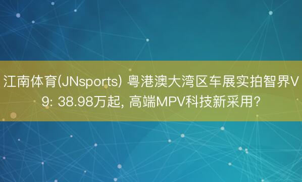 江南体育(JNsports) 粤港澳大湾区车展实拍智界V9: 38.98万起， 高端MPV科技新采用?