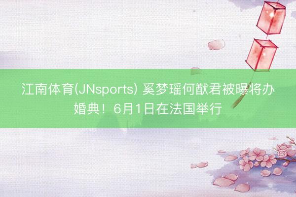 江南体育(JNsports) 奚梦瑶何猷君被曝将办婚典！6月1日在法国举行