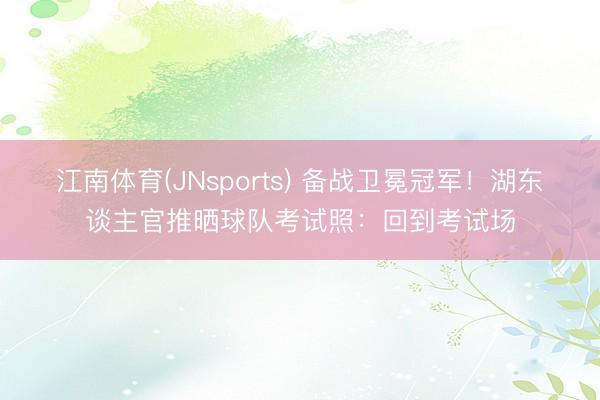 江南体育(JNsports) 备战卫冕冠军！湖东谈主官推晒球队考试照：回到考试场