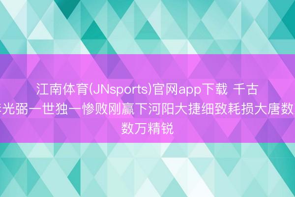 江南体育(JNsports)官网app下载 千古名将李光弼一世独一惨败刚赢下河阳大捷细致耗损大唐数万精锐