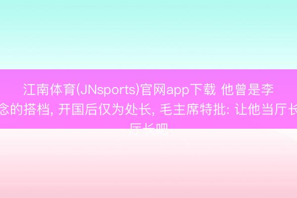 江南体育(JNsports)官网app下载 他曾是李先念的搭档, 开国后仅为处长, 毛主席特批: 让他当厅长吧