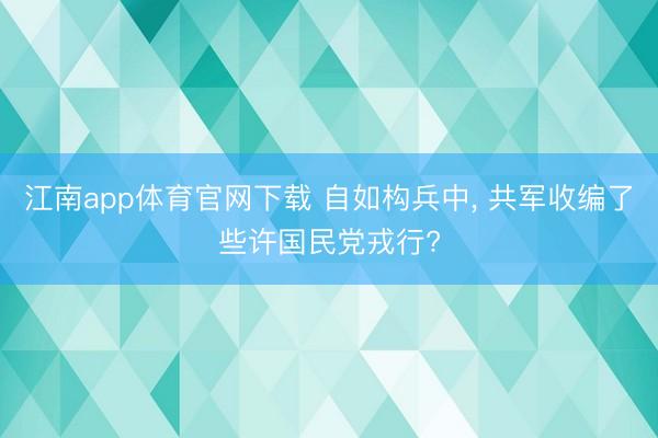 江南app体育官网下载 自如构兵中, 共军收编了些许国民党戎行?