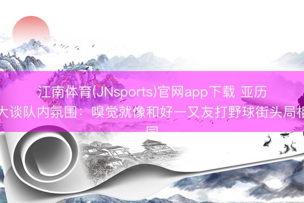 江南体育(JNsports)官网app下载 亚历山大谈队内氛围:嗅觉就像和好一又友打野球街头局相同