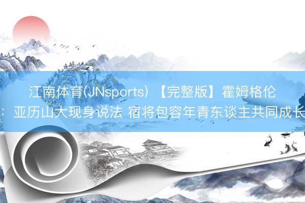 江南体育(JNsports) 【完整版】霍姆格伦：亚历山大现身说法 宿将包容年青东谈主共同成长