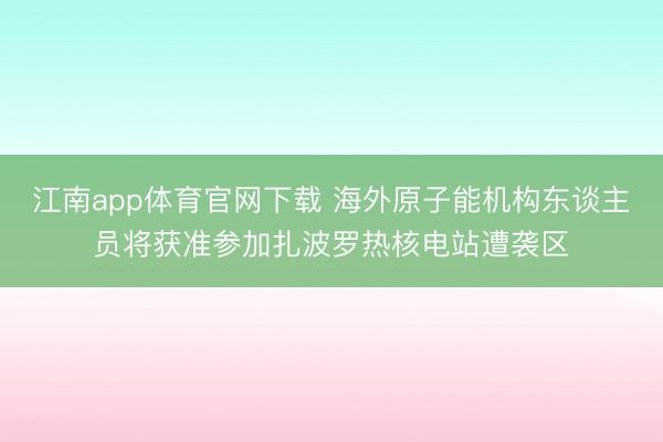 江南app体育官网下载 海外原子能机构东谈主员将获准参加扎波罗热核电站遭袭区
