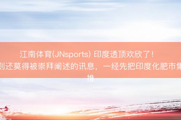 江南体育(JNsports) 印度透顶欢欣了! 一则还莫得被崇拜阐述的讯息,一经先把印度化肥市集推