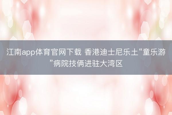 江南app体育官网下载 香港迪士尼乐土“童乐游”病院技俩进驻大湾区