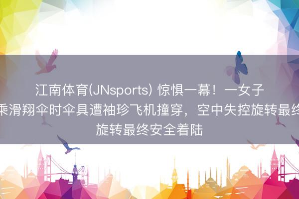 江南体育(JNsports) 惊惧一幕!一女子在奥地利乘滑翔伞时伞具遭袖珍飞机撞穿,空中失控旋转最终安全着陆
