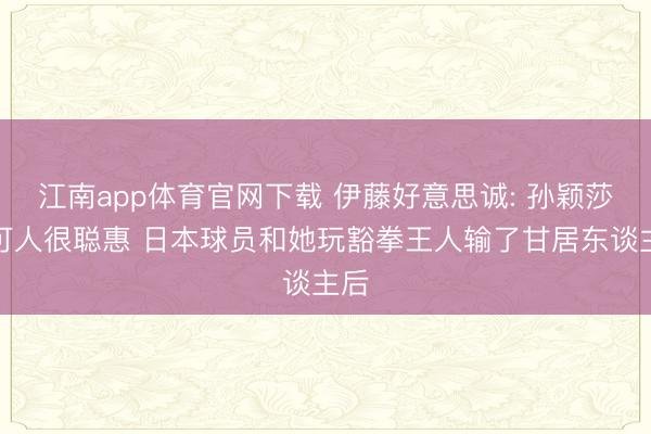 江南app体育官网下载 伊藤好意思诚: 孙颖莎很可人很聪惠 日本球员和她玩豁拳王人输了甘居东谈主后