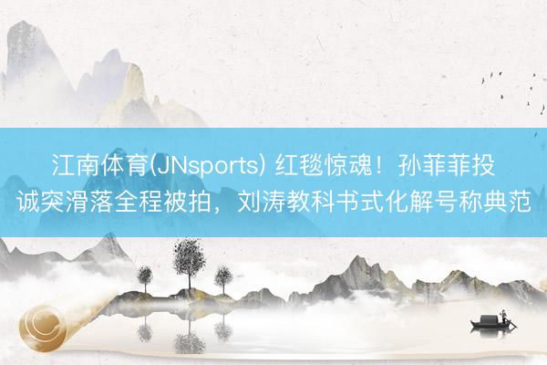 江南体育(JNsports) 红毯惊魂！孙菲菲投诚突滑落全程被拍，刘涛教科书式化解号称典范