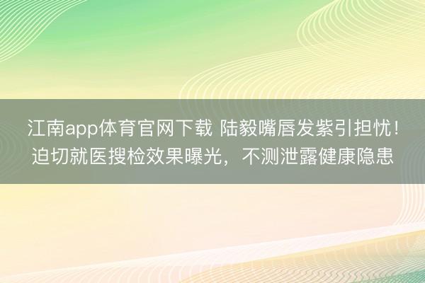 江南app体育官网下载 陆毅嘴唇发紫引担忧！迫切就医搜检效果曝光，不测泄露健康隐患