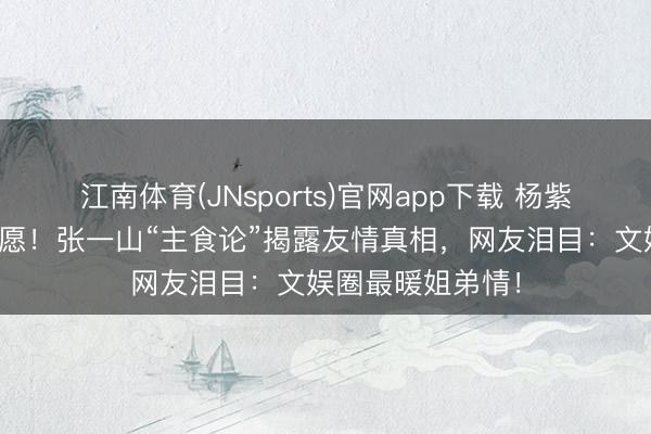 江南体育(JNsports)官网app下载 杨紫连发十年诞辰祝愿!张一山“主食论”揭露友情真相,网友泪目:文娱圈最暖姐弟情!