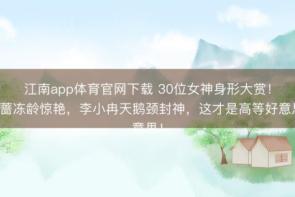 江南app体育官网下载 30位女神身形大赏！萧蔷冻龄惊艳，李小冉天鹅颈封神，这才是高等好意思！
