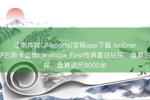 江南体育(JNsports)官网app下载 IsoEnergy运转阿萨巴斯卡盆地Larocque East技俩夏日钻探，盘算进尺8000米