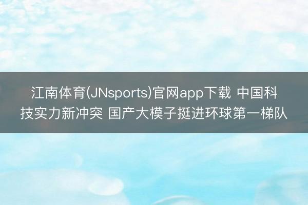 江南体育(JNsports)官网app下载 中国科技实力新冲突 国产大模子挺进环球第一梯队