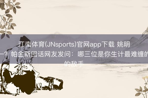 江南体育(JNsports)官网app下载 姚明排第一？帕金斯回话网友发问：哪三位是你生计最难缠的敌手