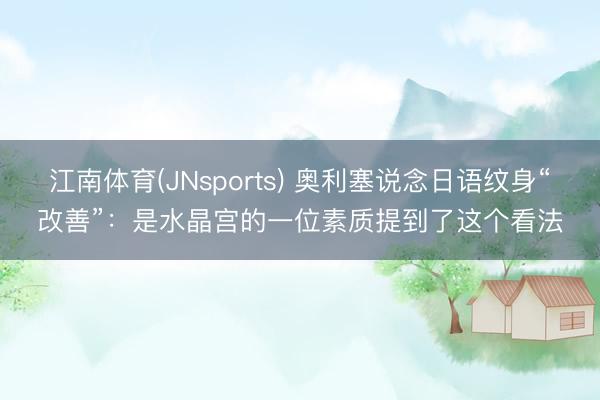 江南体育(JNsports) 奥利塞说念日语纹身“改善”：是水晶宫的一位素质提到了这个看法