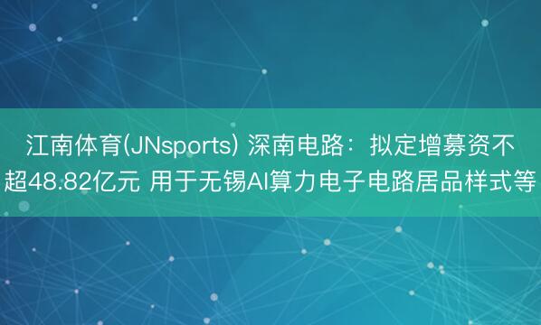 江南体育(JNsports) 深南电路：拟定增募资不超48.82亿元 用于无锡AI算力电子电路居品样式等
