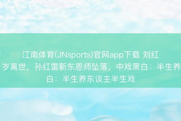 江南体育(JNsports)官网app下载 刘红梅讲明注解61岁离世，孙红雷靳东恩师坠落，中戏黑白：半生养东谈主半生戏