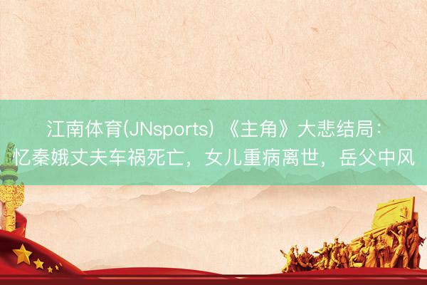 江南体育(JNsports) 《主角》大悲结局:忆秦娥丈夫车祸死亡,女儿重病离世,岳父中风
