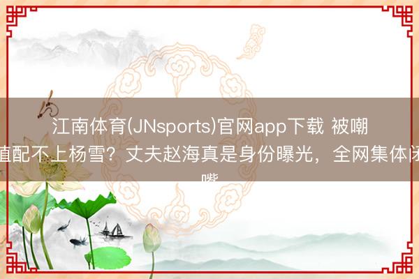 江南体育(JNsports)官网app下载 被嘲颜值配不上杨雪？丈夫赵海真是身份曝光，全网集体闭嘴